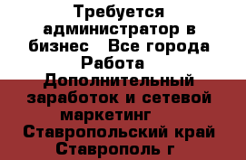 Требуется администратор в бизнес - Все города Работа » Дополнительный заработок и сетевой маркетинг   . Ставропольский край,Ставрополь г.